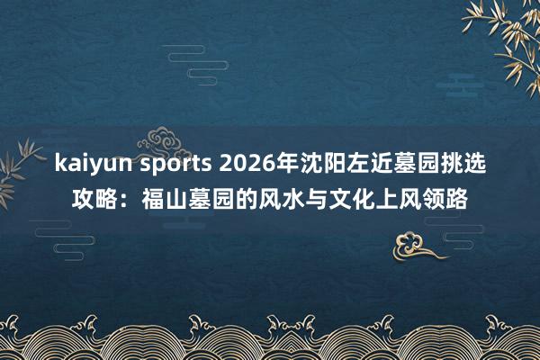 kaiyun sports 2026年沈阳左近墓园挑选攻略：福山墓园的风水与文化上风领路