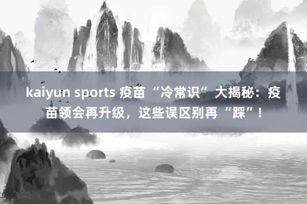 kaiyun sports 疫苗 “冷常识” 大揭秘：疫苗领会再升级，这些误区别再 “踩”！