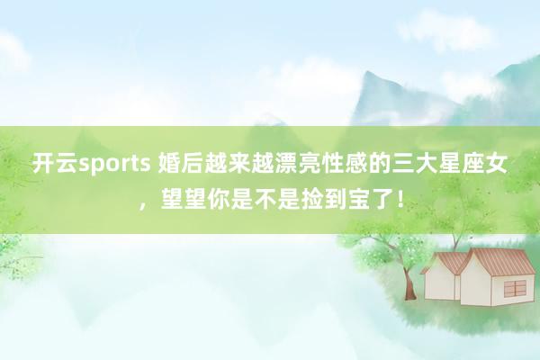 开云sports 婚后越来越漂亮性感的三大星座女，望望你是不是捡到宝了！