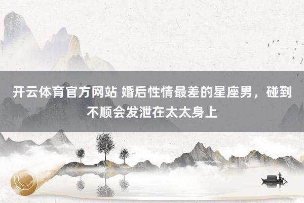 开云体育官方网站 婚后性情最差的星座男，碰到不顺会发泄在太太身上