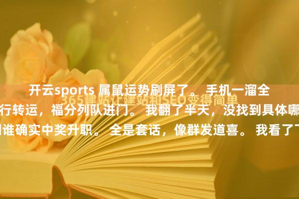 开云sports 属鼠运势刷屏了。 手机一溜全是恭喜属鼠的，说今天运行转运，福分列队进门。 我翻了半天，没找到具体哪天算转运日，也没看到谁确实中奖升职。 全是套话，像群发道喜。 我看了下日期，今天即是平时周三。 地铁已经挤，雇主已经催，钱包已经瘪。 属鼠的一又友也在加班，没空接福分。 这些运势案牍像安危剂，图...