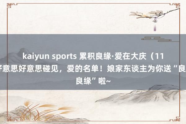 kaiyun sports 累积良缘·爱在大庆（115）丨好意思好意思碰见，爱的名单！娘家东谈主为你送“良缘”啦~