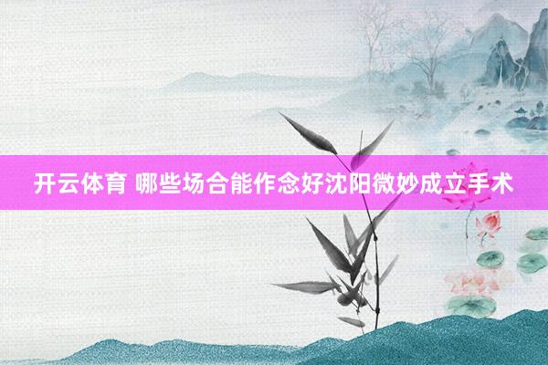 开云体育 哪些场合能作念好沈阳微妙成立手术