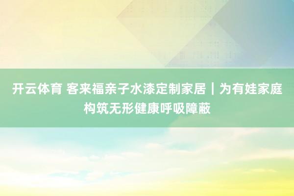 开云体育 客来福亲子水漆定制家居｜为有娃家庭构筑无形健康呼吸障蔽