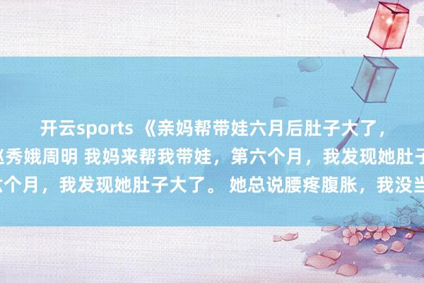 开云sports 《亲妈帮带娃六月后肚子大了，检察监控我跪了》许静赵秀娥周明 我妈来帮我带娃，第六个月，我发现她肚子大了。 她总说腰疼腹胀，我没当回事。
