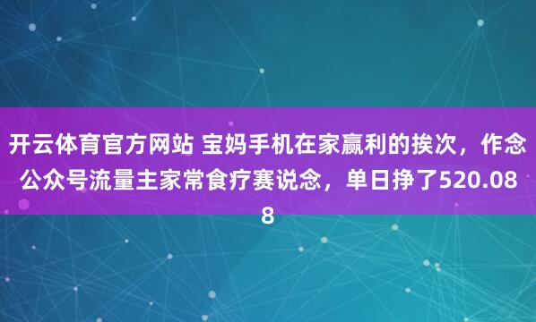开云体育官方网站 宝妈手机在家赢利的挨次，作念公众号流量主家常食疗赛说念，单日挣了520.08