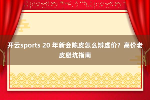 开云sports 20 年新会陈皮怎么辨虚价？高价老皮避坑指南