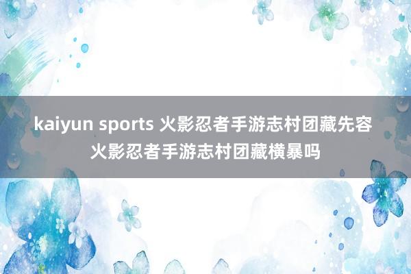 kaiyun sports 火影忍者手游志村团藏先容 火影忍者手游志村团藏横暴吗