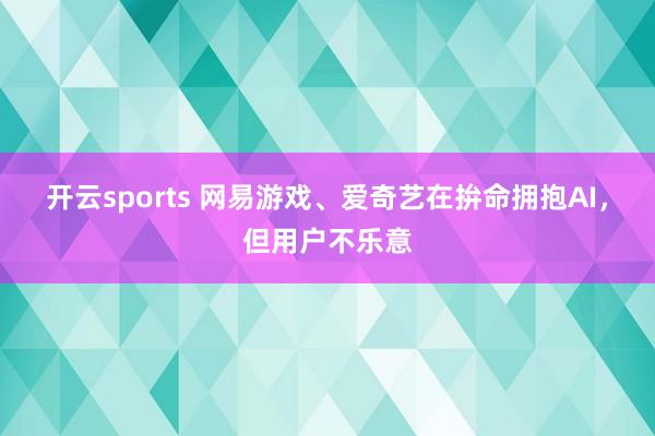开云sports 网易游戏、爱奇艺在拚命拥抱AI，但用户不乐意