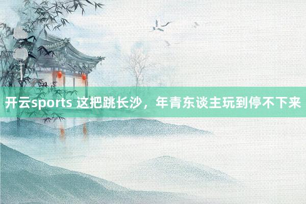 开云sports 这把跳长沙，年青东谈主玩到停不下来