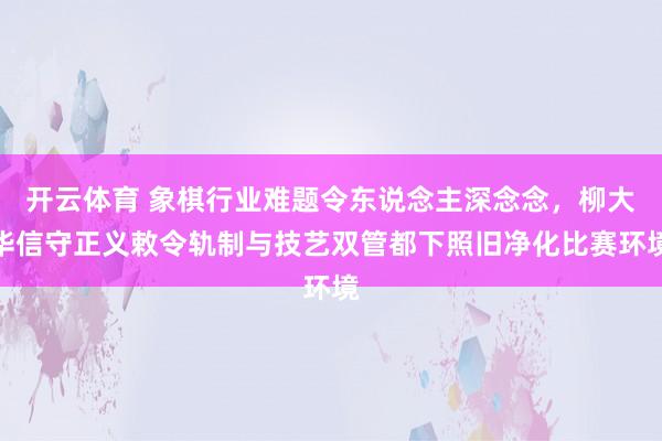 开云体育 象棋行业难题令东说念主深念念，柳大华信守正义敕令轨制与技艺双管都下照旧净化比赛环境