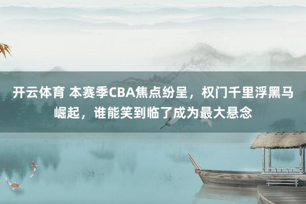 开云体育 本赛季CBA焦点纷呈，权门千里浮黑马崛起，谁能笑到临了成为最大悬念