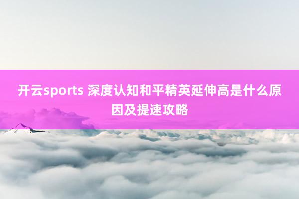 开云sports 深度认知和平精英延伸高是什么原因及提速攻略