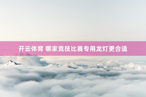 开云体育 哪家竞技比赛专用龙灯更合适
