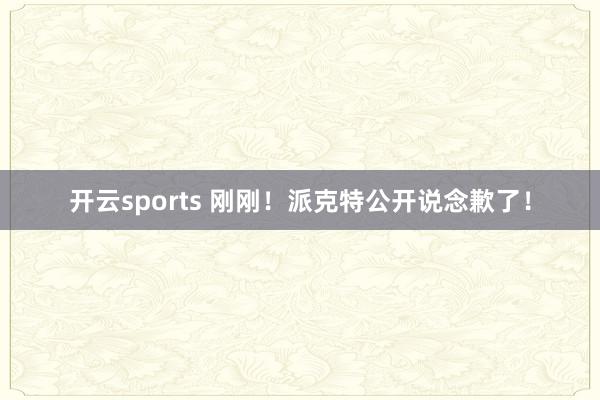 开云sports 刚刚！派克特公开说念歉了！