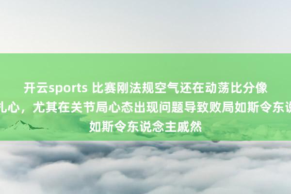 开云sports 比赛刚法规空气还在动荡比分像刀子雷同扎心，尤其在关节局心态出现问题导致败局如斯令东说念主戚然