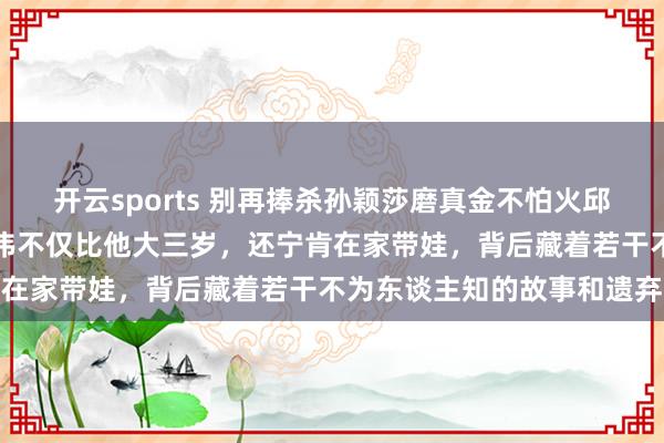 开云sports 别再捧杀孙颖莎磨真金不怕火邱贻可了，真相是他太太文伟不仅比他大三岁，还宁肯在家带娃，背后藏着若干不为东谈主知的故事和遗弃