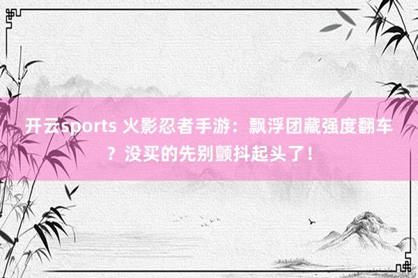 开云sports 火影忍者手游：飘浮团藏强度翻车？没买的先别颤抖起头了！