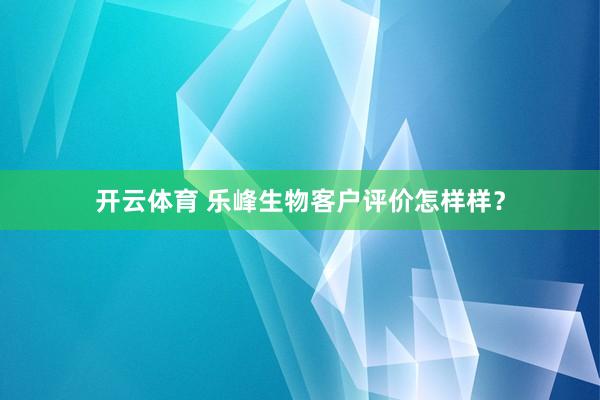 开云体育 乐峰生物客户评价怎样样？
