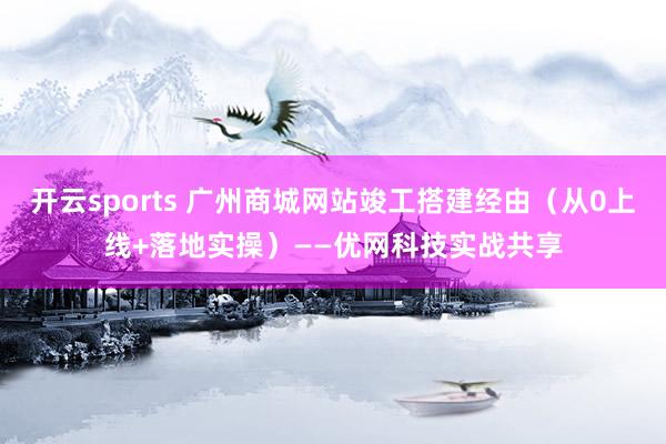 开云sports 广州商城网站竣工搭建经由（从0上线+落地实操）——优网科技实战共享