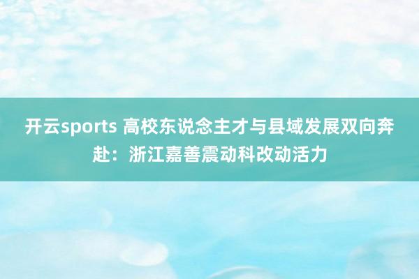 开云sports 高校东说念主才与县域发展双向奔赴：浙江嘉善震动科改动活力
