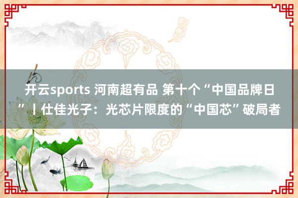 开云sports 河南超有品 第十个“中国品牌日”丨仕佳光子：光芯片限度的“中国芯”破局者
