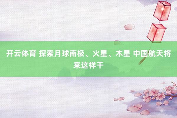 开云体育 探索月球南极、火星、木星 中国航天将来这样干