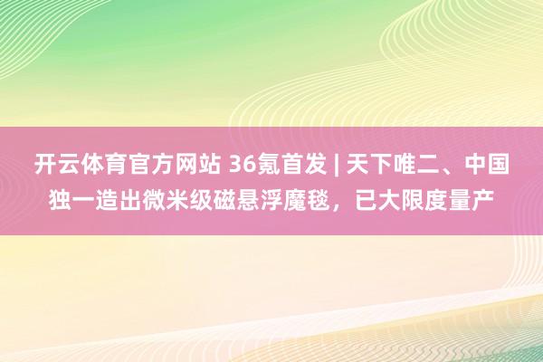 开云体育官方网站 36氪首发 | 天下唯二、中国独一造出微米级磁悬浮魔毯，已大限度量产