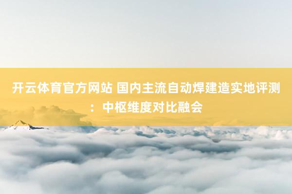 开云体育官方网站 国内主流自动焊建造实地评测：中枢维度对比融会
