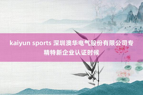 kaiyun sports 深圳澳华电气股份有限公司专精特新企业认证时候
