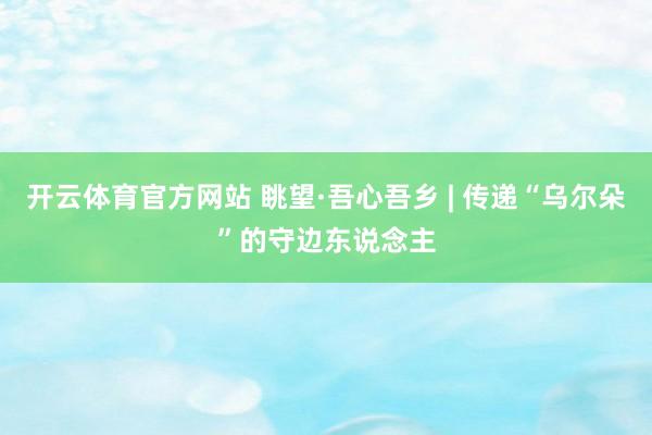 开云体育官方网站 眺望·吾心吾乡 | 传递“乌尔朵”的守边东说念主