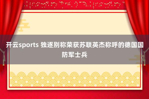 开云sports 独逐别称荣获苏联英杰称呼的德国国防军士兵