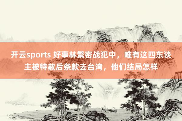 开云sports 好事林繁密战犯中，唯有这四东谈主被特赦后条款去台湾，他们结局怎样