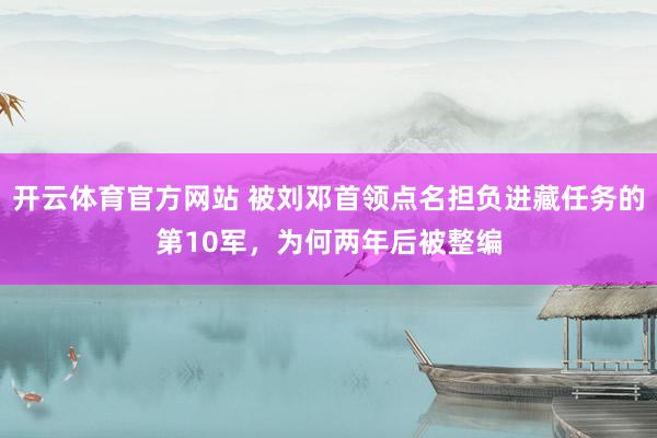 开云体育官方网站 被刘邓首领点名担负进藏任务的第10军，为何两年后被整编