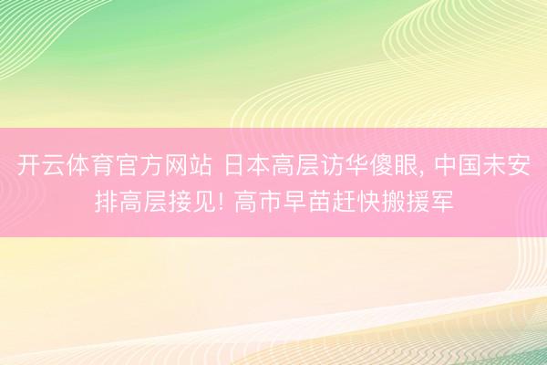 开云体育官方网站 日本高层访华傻眼, 中国未安排高层接见! 高市早苗赶快搬援军