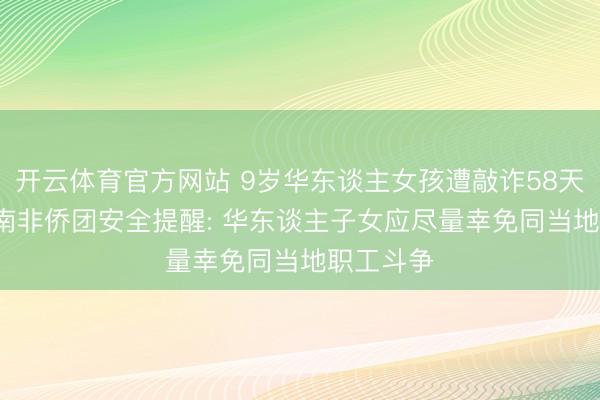 开云体育官方网站 9岁华东谈主女孩遭敲诈58天后获救， 南非侨团安全提醒: 华东谈主子女应尽量幸免同当地职工斗争