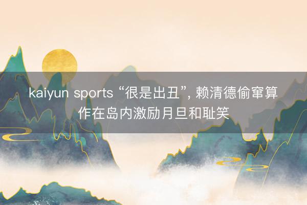kaiyun sports “很是出丑”， 赖清德偷窜算作在岛内激励月旦和耻笑