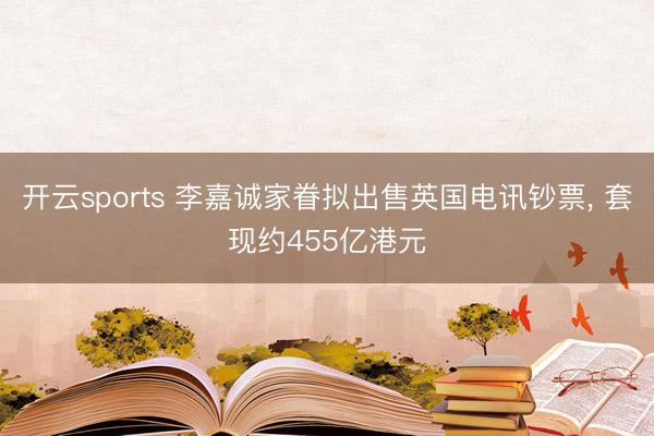 开云sports 李嘉诚家眷拟出售英国电讯钞票， 套现约455亿港元