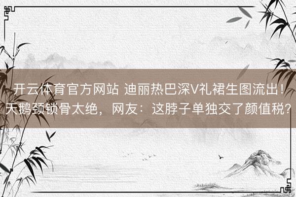 开云体育官方网站 迪丽热巴深V礼裙生图流出！天鹅颈锁骨太绝，网友：这脖子单独交了颜值税？