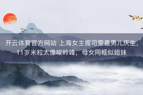 开云体育官方网站 上海女主握司雯嘉男儿庆生，11岁米粒太像峻岭峰，母女同框似姐妹