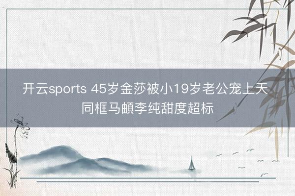 开云sports 45岁金莎被小19岁老公宠上天 同框马頔李纯甜度超标