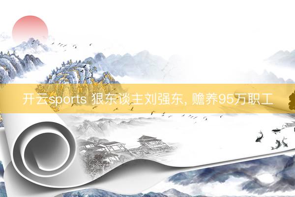 开云sports 狠东谈主刘强东， 赡养95万职工