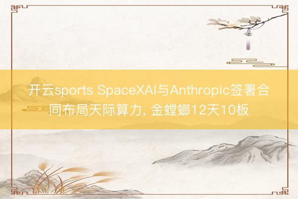 开云sports SpaceXAI与Anthropic签署合同布局天际算力， 金螳螂12天10板