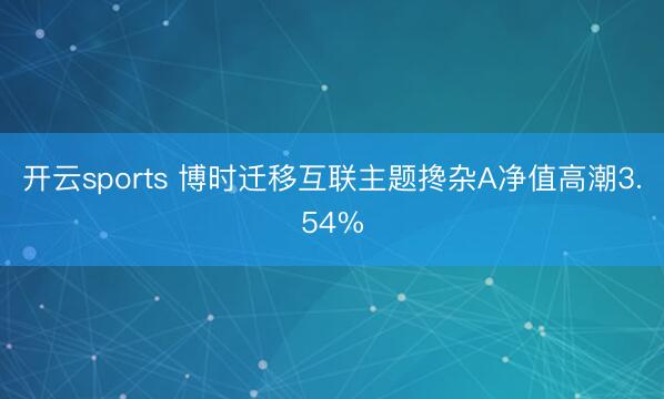 开云sports 博时迁移互联主题搀杂A净值高潮3.54%