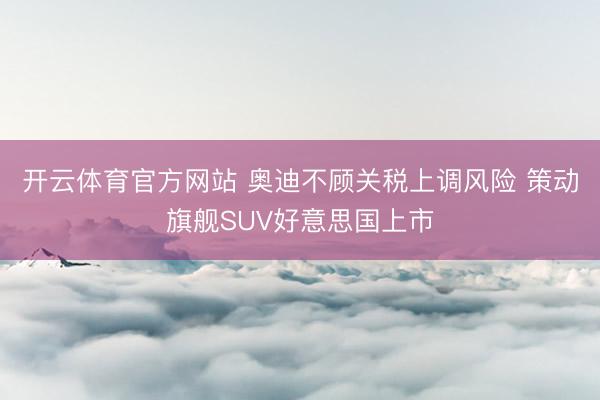 开云体育官方网站 奥迪不顾关税上调风险 策动旗舰SUV好意思国上市