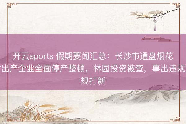 开云sports 假期要闻汇总：长沙市通盘烟花炮竹出产企业全面停产整顿，林园投资被查，事出违规打新