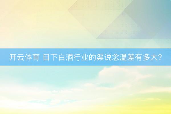 开云体育 目下白酒行业的渠说念温差有多大?