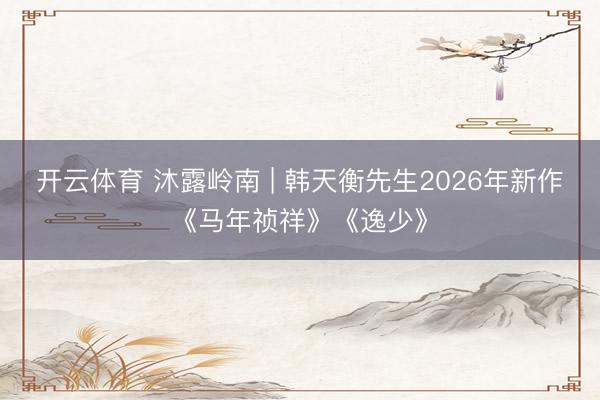 开云体育 沐露岭南 | 韩天衡先生2026年新作《马年祯祥》《逸少》