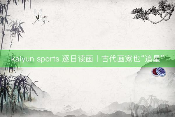 kaiyun sports 逐日读画丨古代画家也“追星”